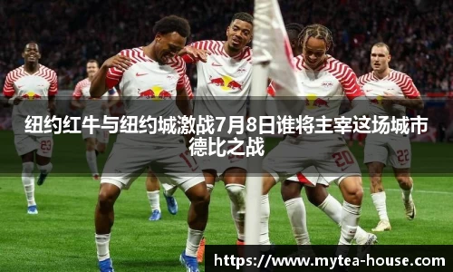 纽约红牛与纽约城激战7月8日谁将主宰这场城市德比之战